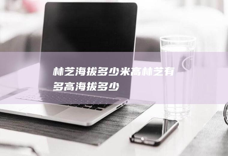 林芝海拔多少米高林芝有多高海拔多少