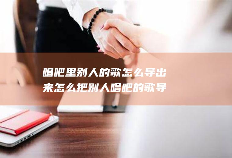 唱吧里别人的歌怎么导出来怎么把别人唱吧的歌导出来