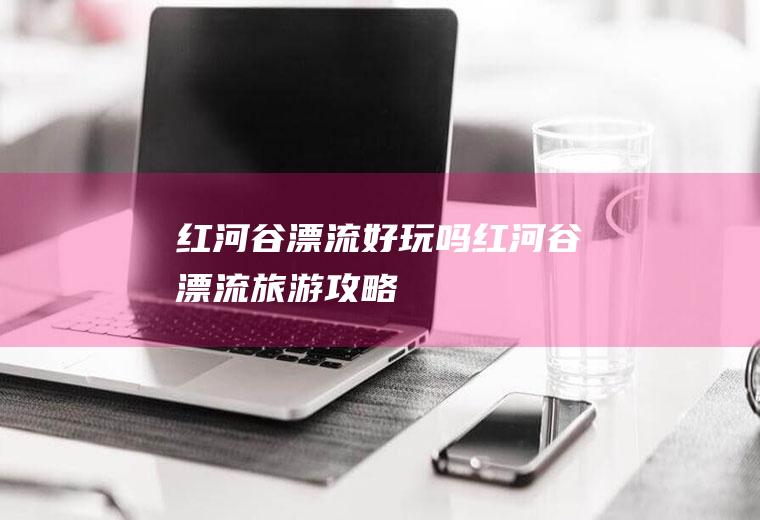 红河谷漂流好玩吗红河谷漂流旅游攻略