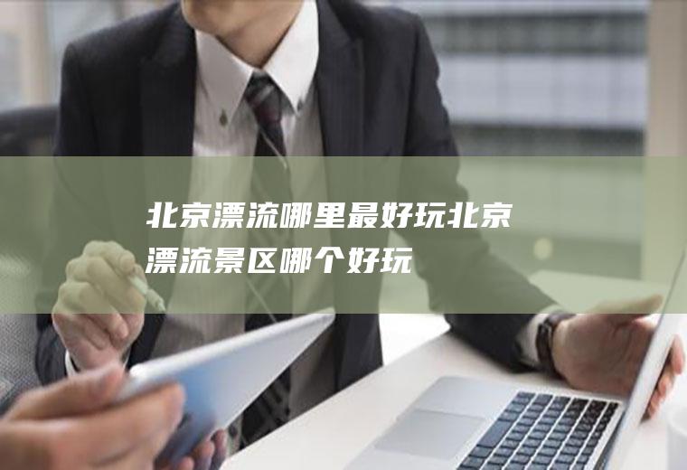 北京漂流哪里最好玩北京漂流景区哪个好玩