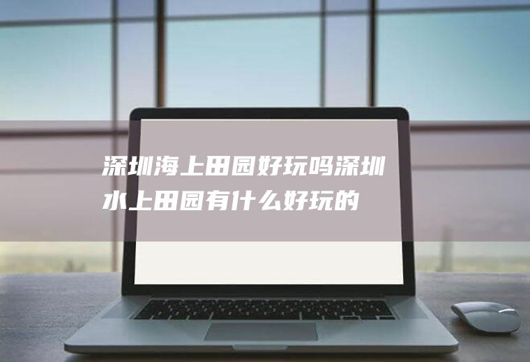 深圳海上田园好玩吗深圳水上田园有什么好玩的