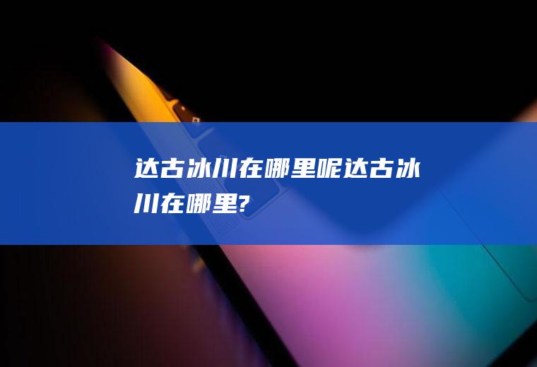 达古冰川在哪里呢达古冰川在哪里?