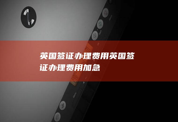 英国签证办理费用英国签证办理费用加急
