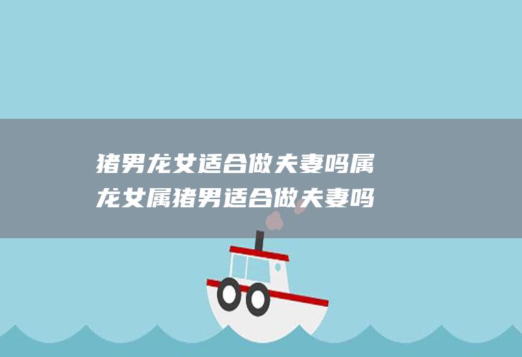 猪男龙女适合做夫妻吗属龙女属猪男适合做夫妻吗