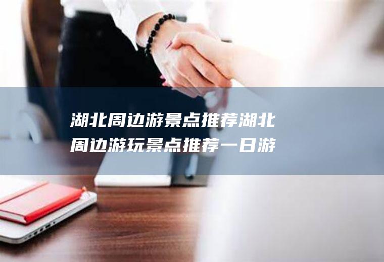 湖北周边游景点推荐湖北周边游玩景点推荐一日游
