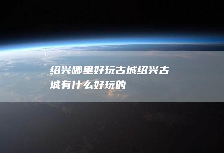 绍兴哪里好玩古城绍兴古城有什么好玩的