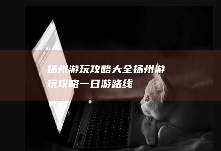 扬州游玩攻略大全扬州游玩攻略一日游路线