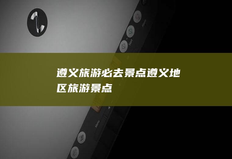 遵义旅游必去景点遵义地区旅游景点