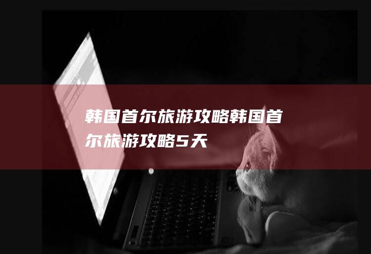 韩国首尔旅游攻略韩国首尔旅游攻略5天