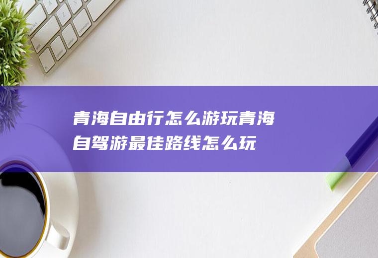 青海自由行怎么游玩青海自驾游最佳路线怎么玩
