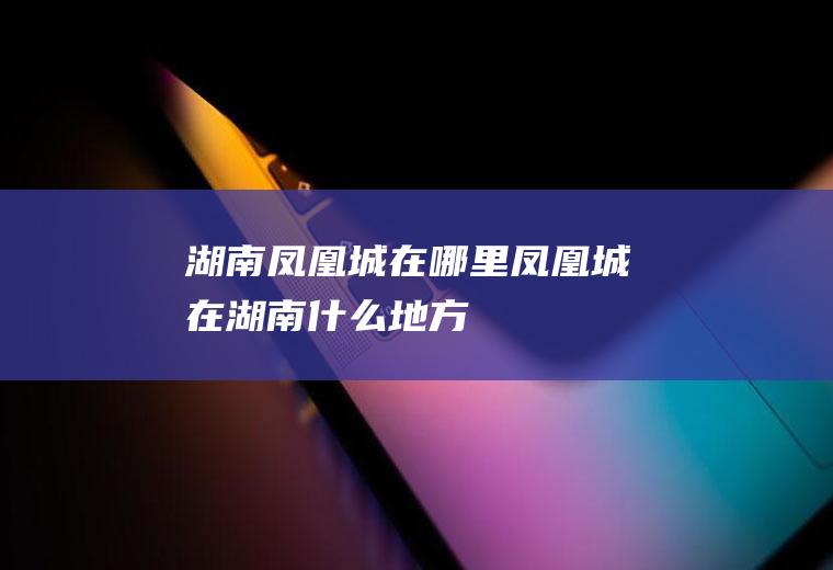 湖南凤凰城在哪里凤凰城在湖南什么地方