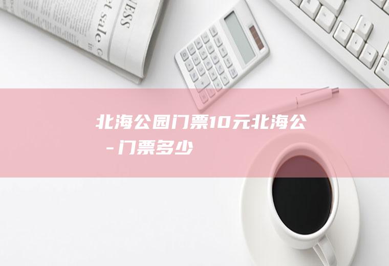 北海公园门票10元北海公园门票多少