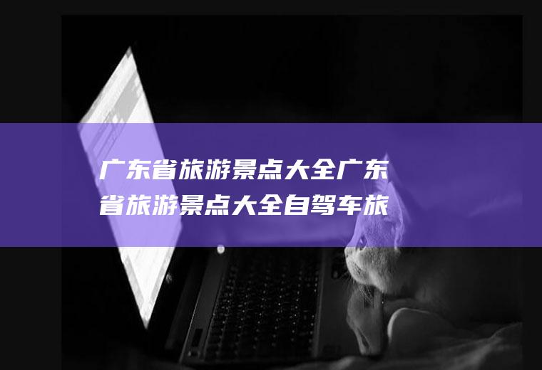 广东省旅游景点大全广东省旅游景点大全自驾车旅游