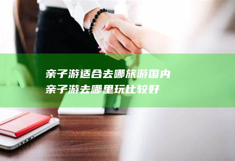 亲子游适合去哪旅游国内亲子游去哪里玩比较好