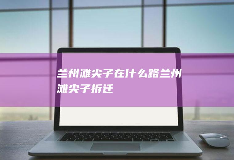 兰州滩尖子在什么路兰州滩尖子拆迁