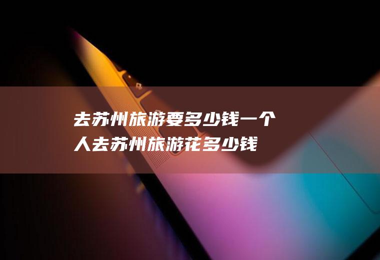 去苏州旅游要多少钱一个人去苏州旅游花多少钱