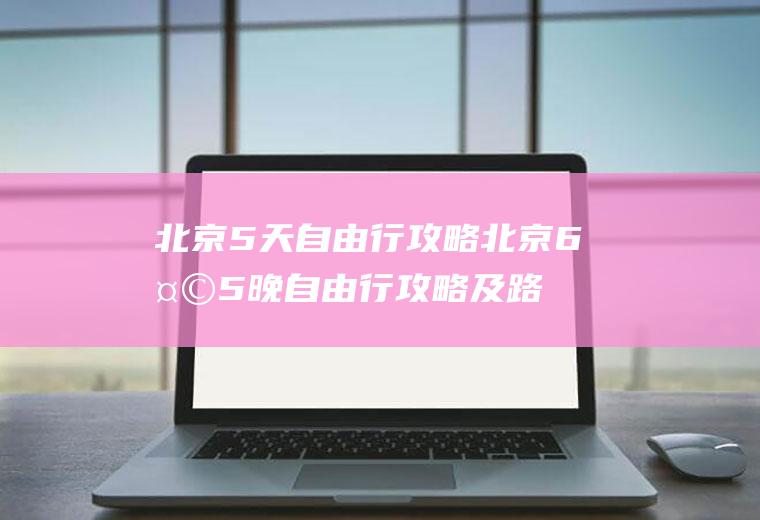 北京5天自由行攻略北京6天5晚自由行攻略及路线