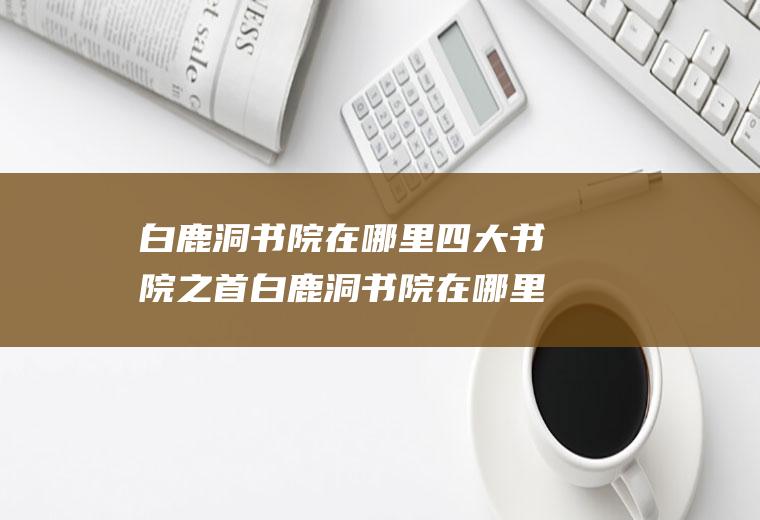 白鹿洞书院在哪里四大书院之首白鹿洞书院在哪里