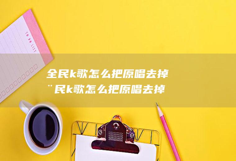 全民k歌怎么把原唱去掉全民k歌怎么把原唱去掉原声