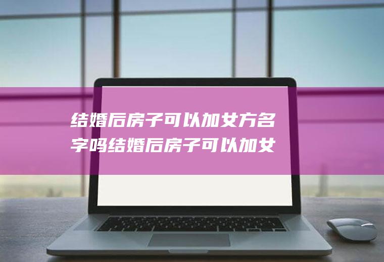 结婚后房子可以加女方名字吗结婚后房子可以加女方名字吗