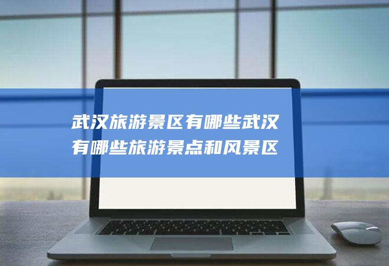 武汉旅游景区有哪些武汉有哪些旅游景点和风景区