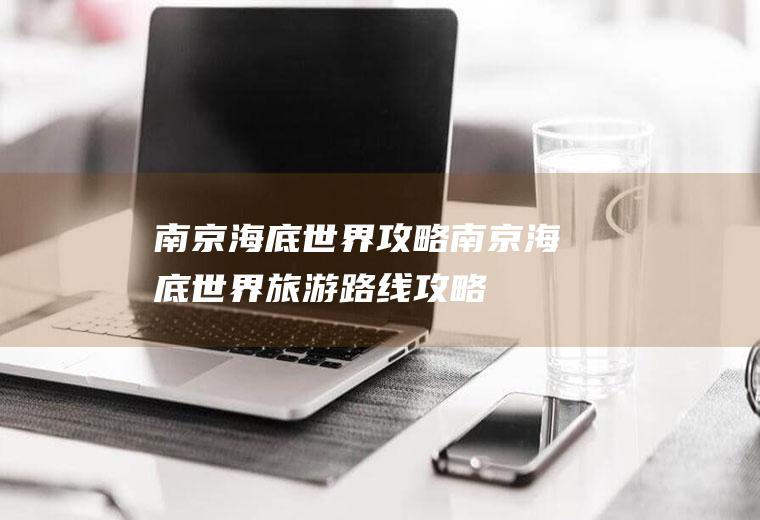 南京海底世界攻略南京海底世界旅游路线攻略