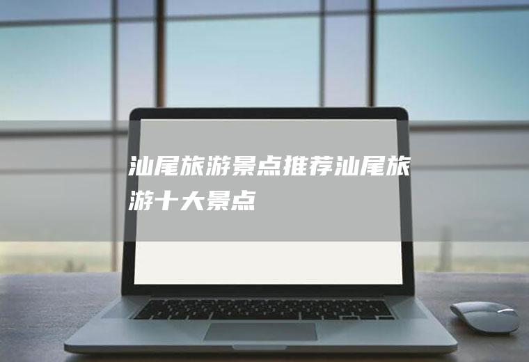 汕尾旅游景点推荐汕尾旅游十大景点