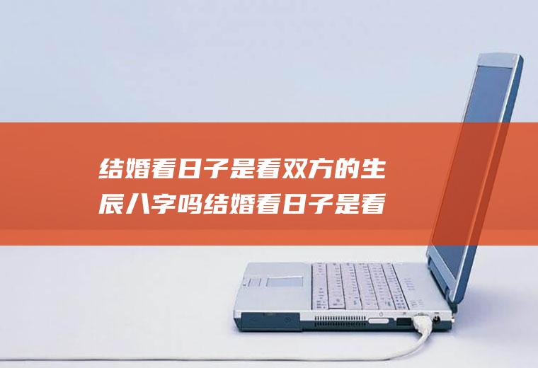 结婚看日子是看双方的生辰八字吗结婚看日子是看双方的生辰八字吗女生