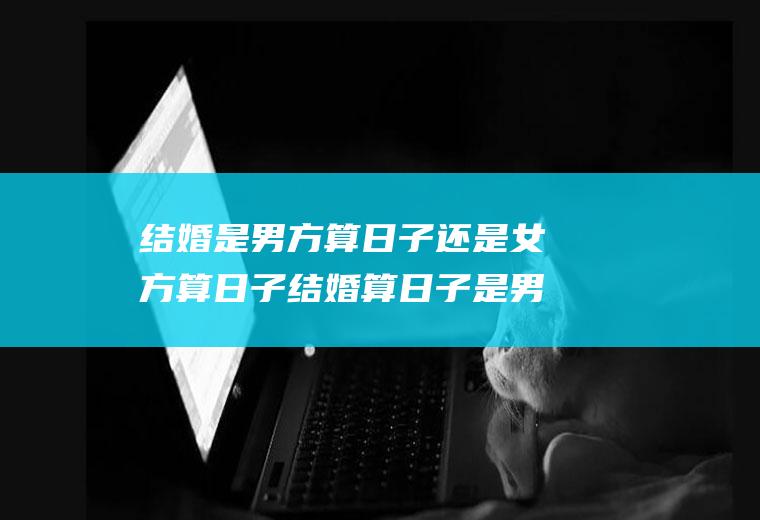 结婚是男方算日子还是女方算日子结婚算日子是男方算还是女方算