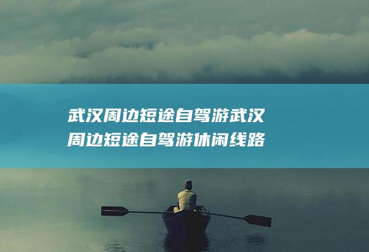 武汉周边短途自驾游武汉周边短途自驾游休闲线路推荐