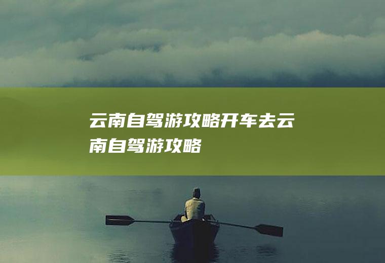云南自驾游攻略开车去云南自驾游攻略