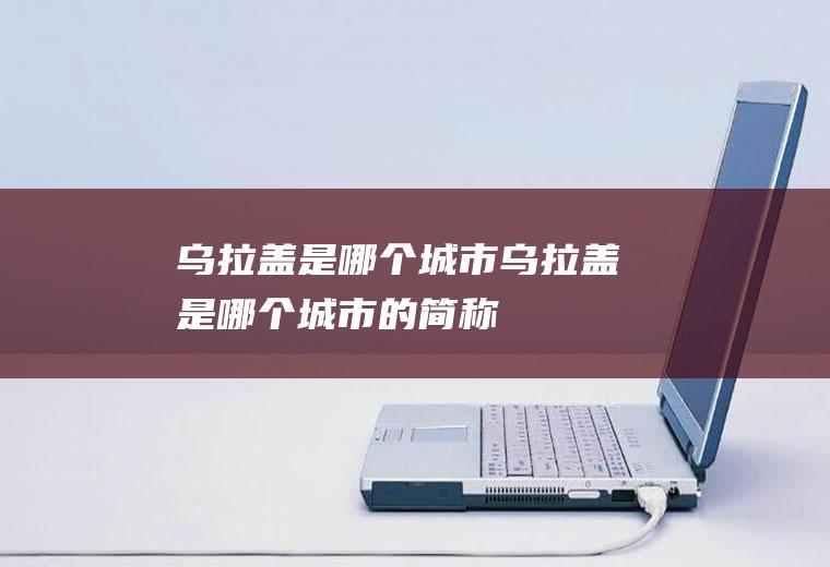 乌拉盖是哪个城市乌拉盖是哪个城市的简称