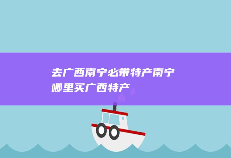 去广西南宁必带特产南宁哪里买广西特产