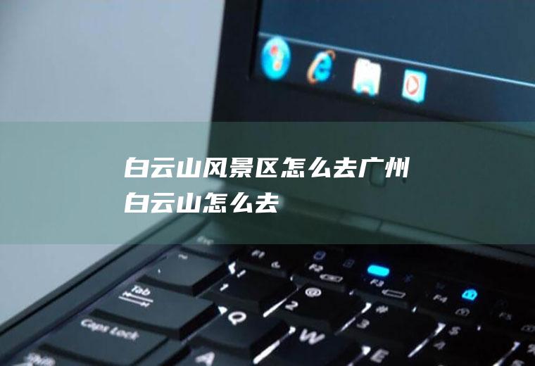 白云山风景区怎么去广州白云山怎么去