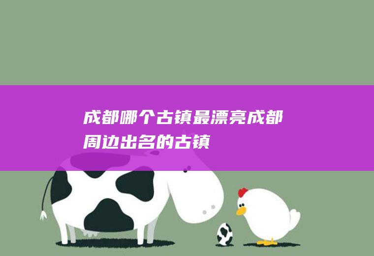 成都哪个古镇最漂亮成都周边出名的古镇