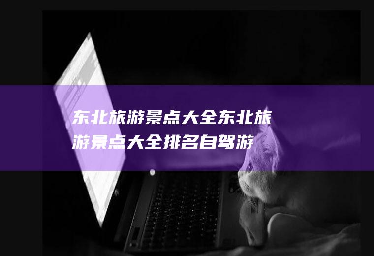 东北旅游景点大全东北旅游景点大全排名自驾游