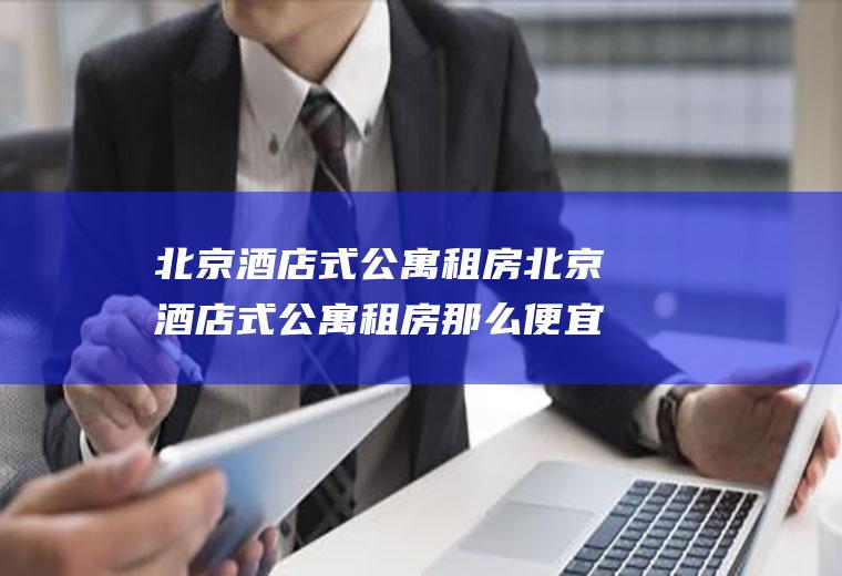 北京酒店式公寓租房北京酒店式公寓租房那么便宜是真的吗
