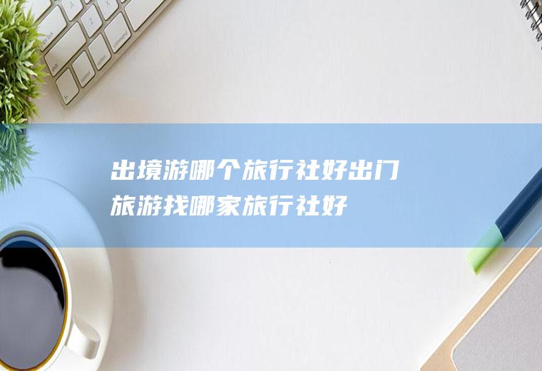 出境游哪个旅行社好出门旅游找哪家旅行社好