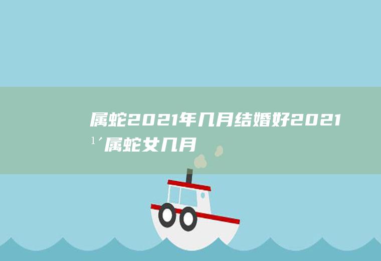 属蛇2021年几月结婚好2021年属蛇女几月结婚好