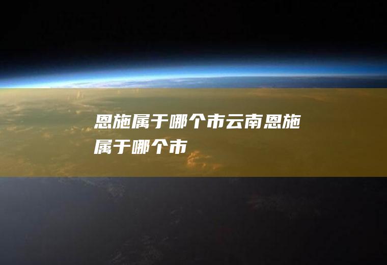 恩施属于哪个市云南恩施属于哪个市