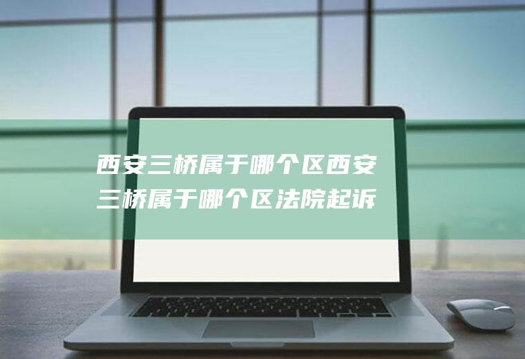 西安三桥属于哪个区西安三桥属于哪个区法院起诉