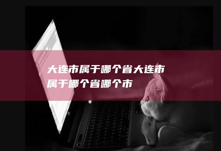 大连市属于哪个省大连市属于哪个省哪个市