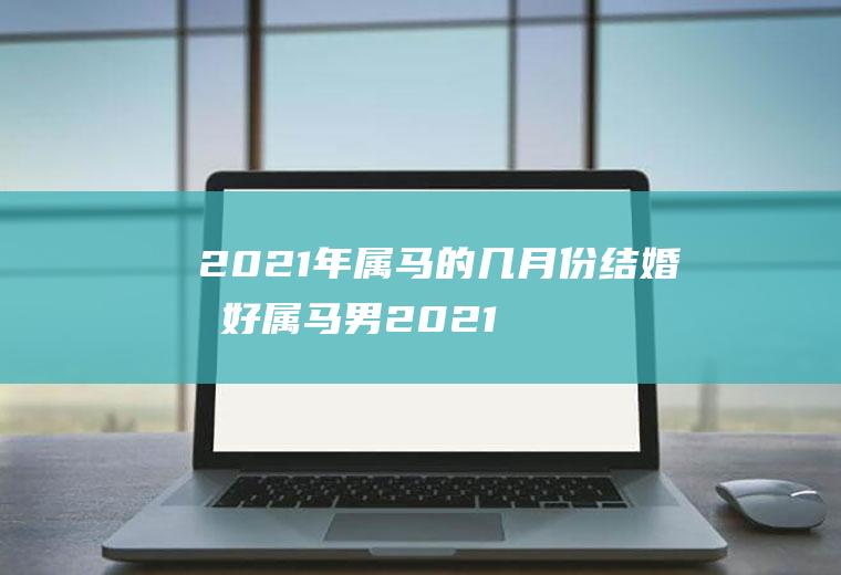 2021年属马的几月份结婚最好属马男2021年几月结婚好
