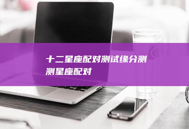 十二星座配对测试缘分测测星座配对