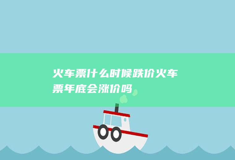 火车票什么时候跌价火车票年底会涨价吗