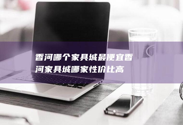 香河哪个家具城最便宜香河家具城哪家性价比高