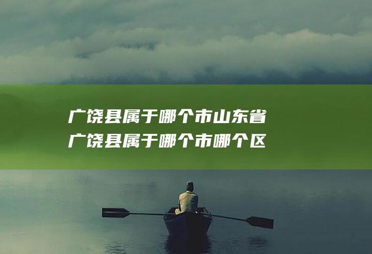 广饶县属于哪个市山东省广饶县属于哪个市哪个区