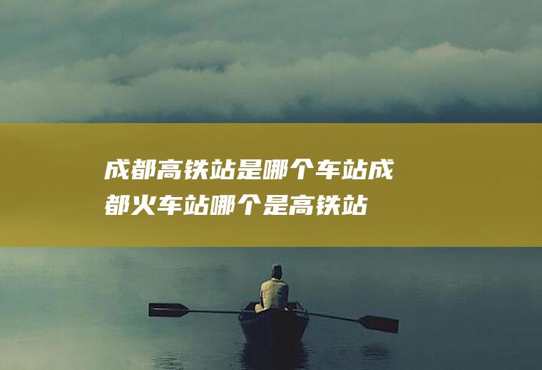 成都高铁站是哪个车站成都火车站哪个是高铁站