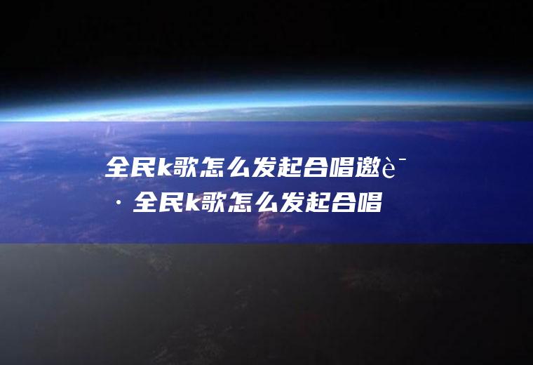 全民k歌怎么发起合唱邀请全民k歌怎么发起合唱邀请好友