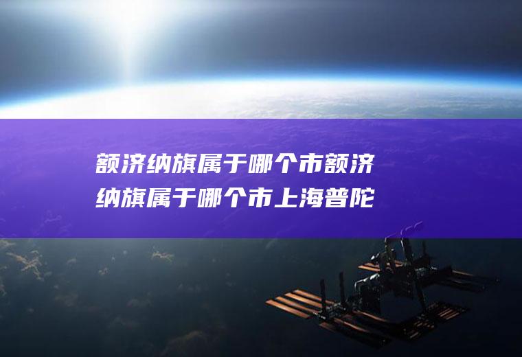 额济纳旗属于哪个市额济纳旗属于哪个市上海普陀区总面积